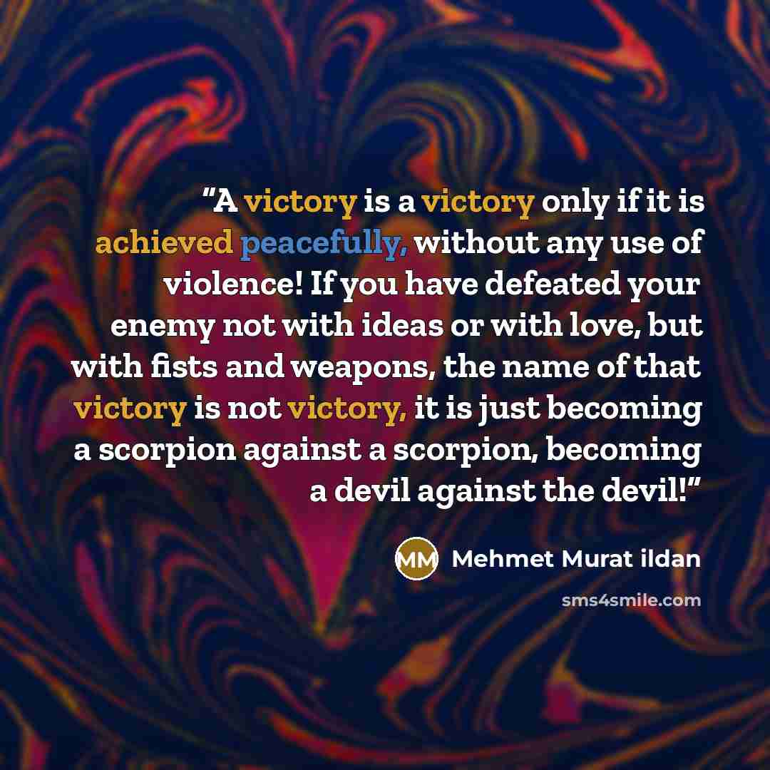 “A victory is a victory only if it is achieved peacefully, without any use of violence! If you have defeated your enemy not with ideas or with love, but with fists and weapons, the name of that victory is not victory, it is just becoming a scorpion against a scorpion, becoming a devil against the…” quote by Mehmet Murat ildan
