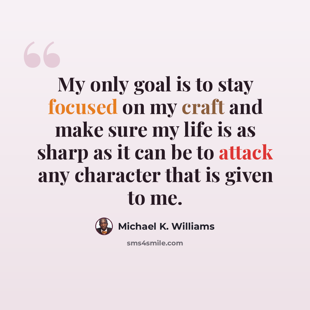 “My only goal is to stay focused on my craft and make sure my life is as sharp as it can be to attack any character that is given to me.” quote by Michael K. Williams