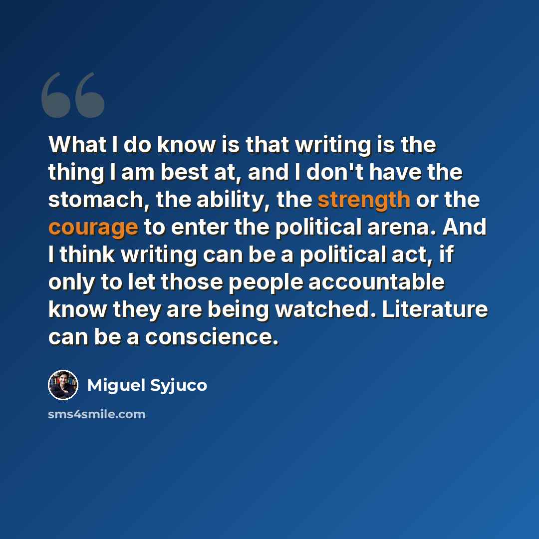 “What I do know is that writing is the thing I am best at, and I don't have the stomach, the ability, the strength or the courage to enter the political arena. And I think writing can be a political act, if only to let those people accountable know they are being watched. Literature can be a…” quote by Miguel Syjuco