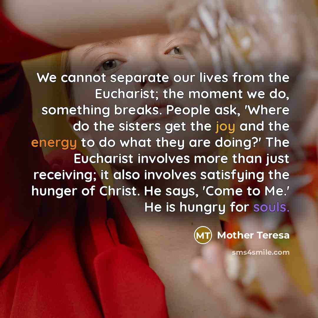 “We cannot separate our lives from the Eucharist; the moment we do, something breaks. People ask, 'Where do the sisters get the joy and the energy to do what they are doing?' The Eucharist involves more than just receiving; it also involves satisfying the hunger of Christ. He says, 'Come to Me.' He…” quote by Mother Teresa
