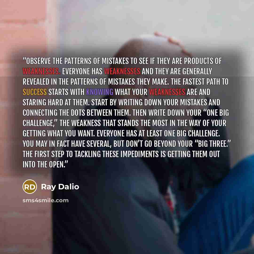 “Observe the patterns of mistakes to see if they are products of weaknesses. Everyone has weaknesses and they are generally revealed in the patterns of mistakes they make. The fastest path to success starts with knowing what your weaknesses are and staring hard at them. Start by writing down your…” quote by Ray Dalio