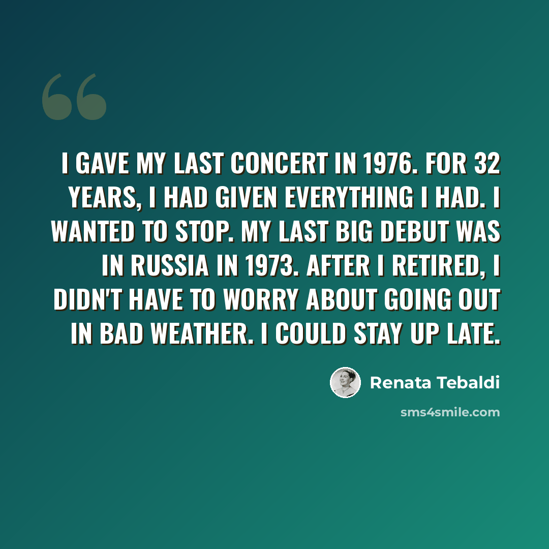 “I gave my last concert in 1976. For 32 years, I had given everything I had. I wanted to stop. My last big debut was in Russia in 1973. After I retired, I didn't have to worry about going out in bad weather. I could stay up late.” quote by Renata Tebaldi