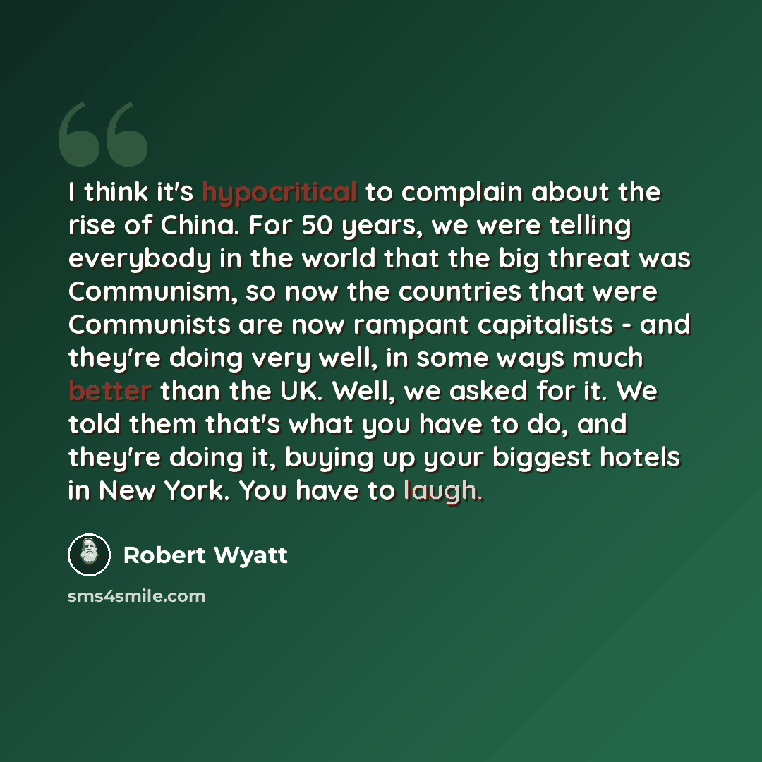 “I think it's hypocritical to complain about the rise of China. For 50 years, we were telling everybody in the world that the big threat was Communism, so now the countries that were Communists are now rampant capitalists - and they're doing very well, in some ways much better than the UK. Well, we…” quote by Robert Wyatt