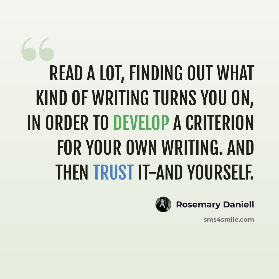 “Read a lot, finding out what kind of writing turns you on, in order to develop a criterion for your own writing. And then trust it-and yourself.” quote by Rosemary Daniell