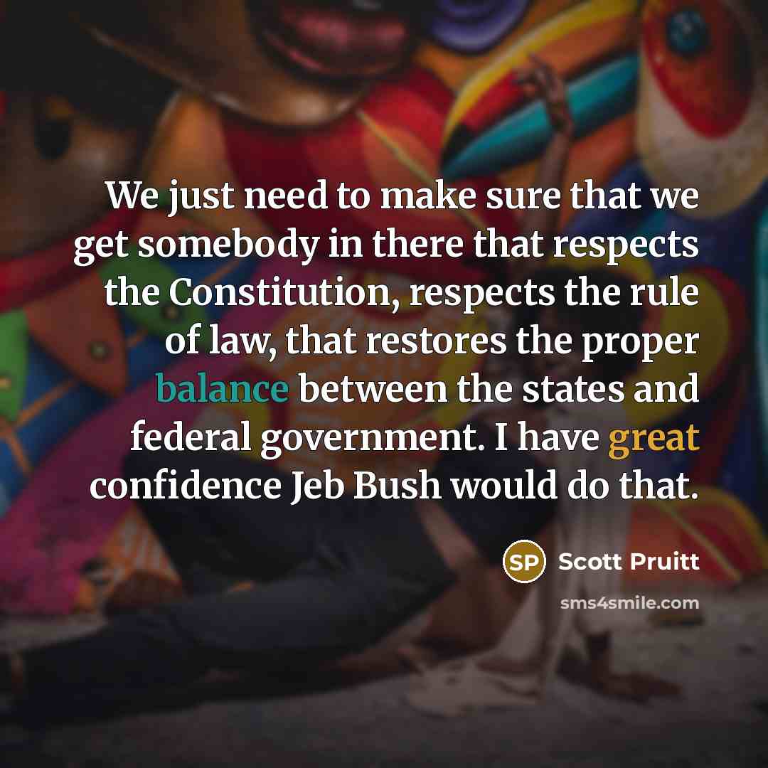 “We just need to make sure that we get somebody in there that respects the Constitution, respects the rule of law, that restores the proper balance between the states and federal government. I have great confidence Jeb Bush would do that.” quote by Scott Pruitt
