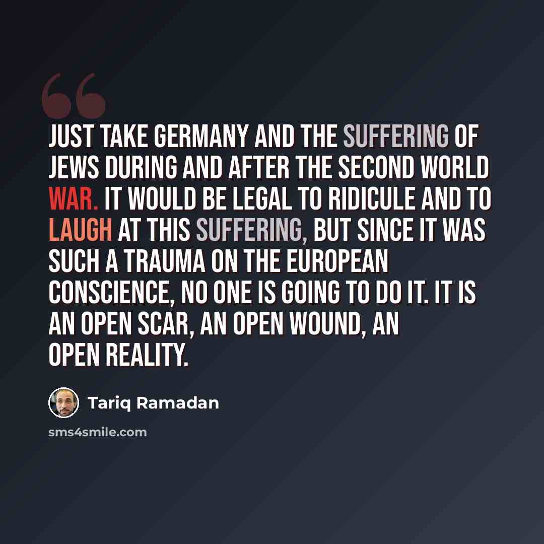 “Just take Germany and the suffering of Jews during and after the Second World War. It would be legal to ridicule and to laugh at this suffering, but since it was such a trauma on the European conscience, no one is going to do it. It is an open scar, an open wound, an open reality.” quote by Tariq Ramadan