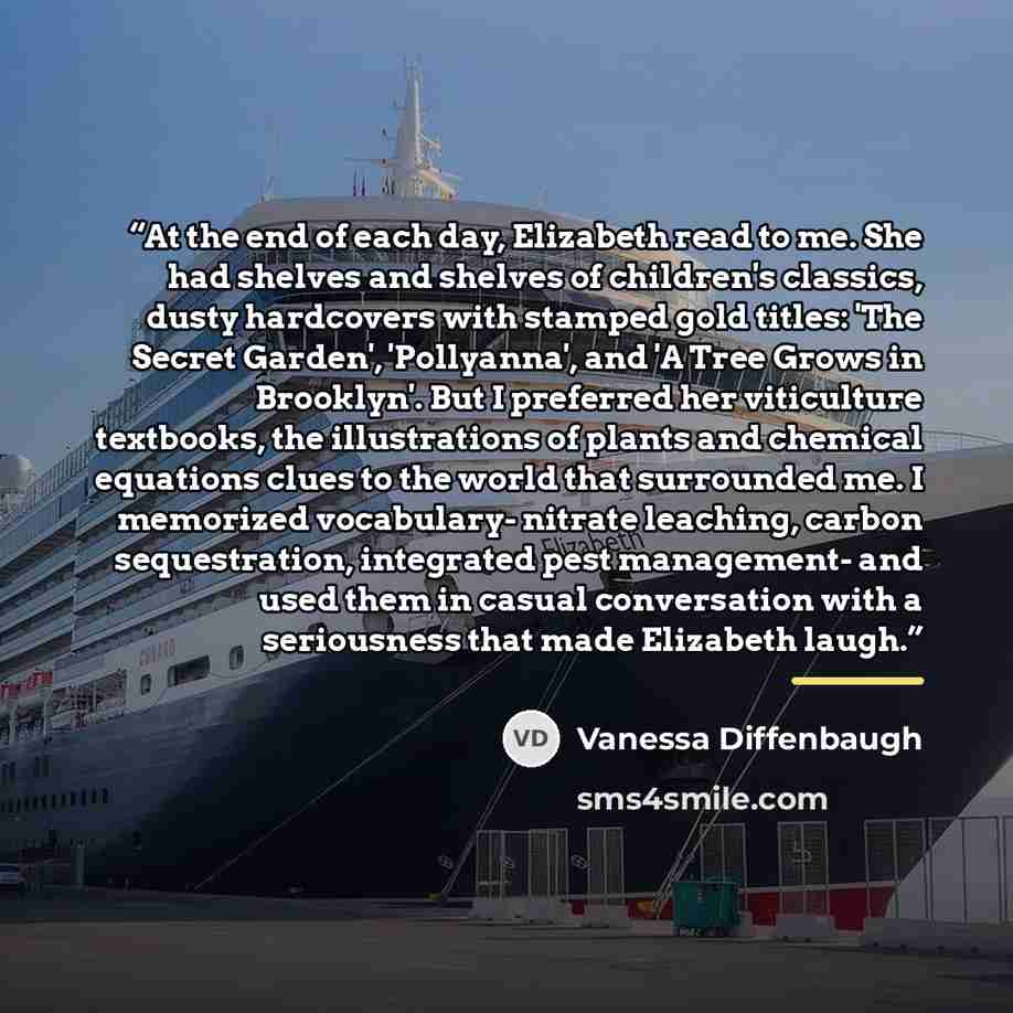 “At the end of each day, Elizabeth read to me. She had shelves and shelves of children's classics, dusty hardcovers with stamped gold titles: 'The Secret Garden', 'Pollyanna', and 'A Tree Grows in Brooklyn'. But I preferred her viticulture textbooks, the illustrations of plants and chemical…” quote by Vanessa Diffenbaugh
