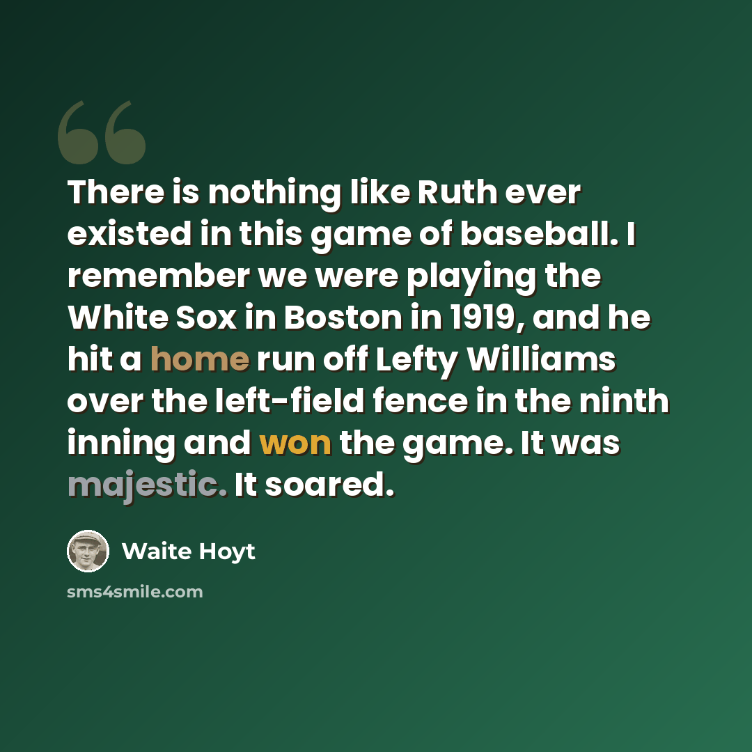 “There is nothing like Ruth ever existed in this game of baseball. I remember we were playing the White Sox in Boston in 1919, and he hit a home run off Lefty Williams over the left-field fence in the ninth inning and won the game. It was majestic. It soared.” quote by Waite Hoyt