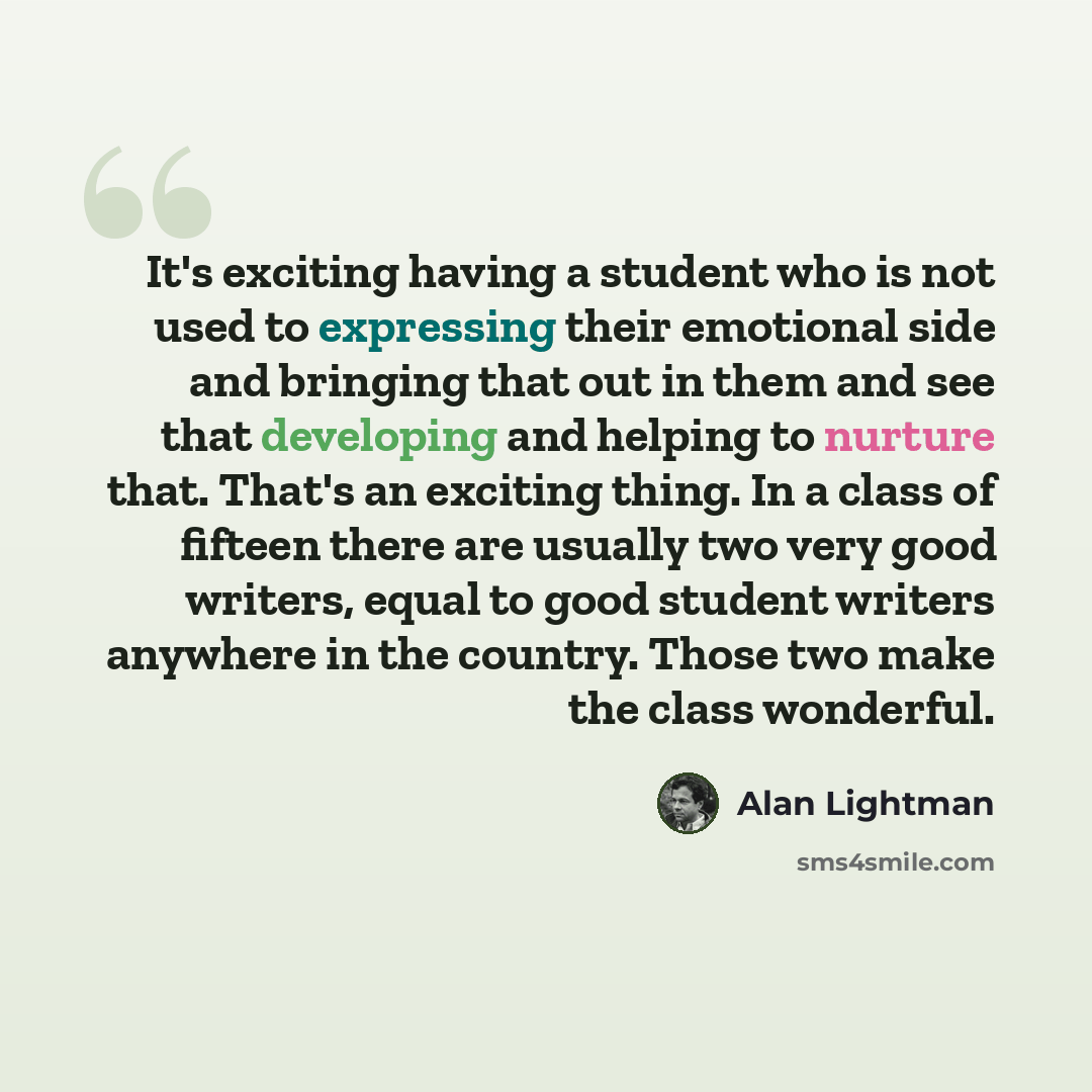 “It's exciting having a student who is not used to expressing their emotional side and bringing that out in them and see that developing and helping to nurture that. That's an exciting thing. In a class of fifteen there are usually two very good writers, equal to good student writers anywhere in…” quote by Alan Lightman