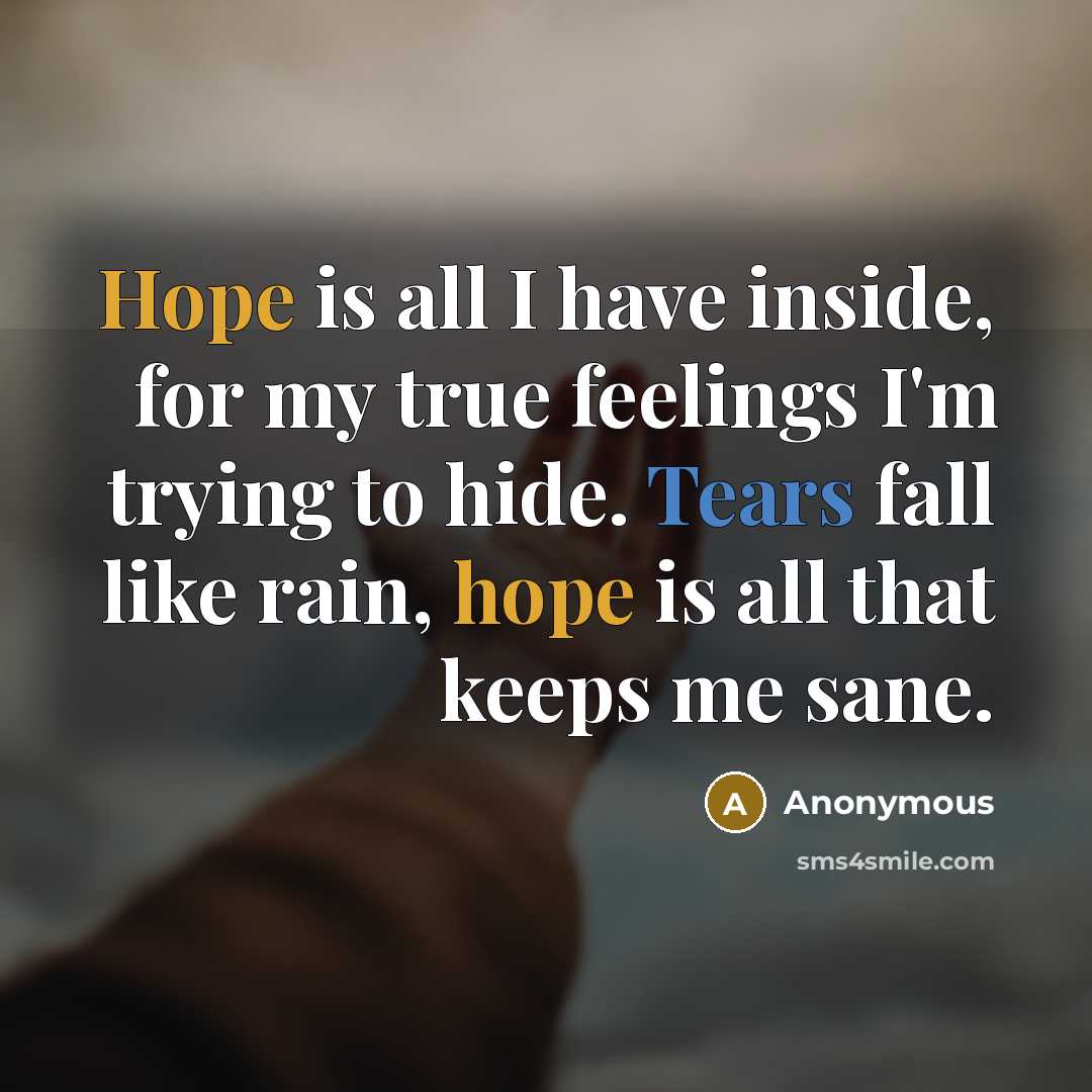 “Hope is all I have inside, for my true feelings I'm trying to hide. Tears fall like rain, hope is all that keeps me sane.” quote by Anonymous