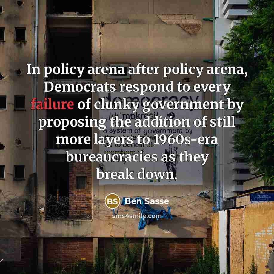 “In policy arena after policy arena, Democrats respond to every failure of clunky government by proposing the addition of still more layers to 1960s-era bureaucracies as they break down.” quote by Ben Sasse