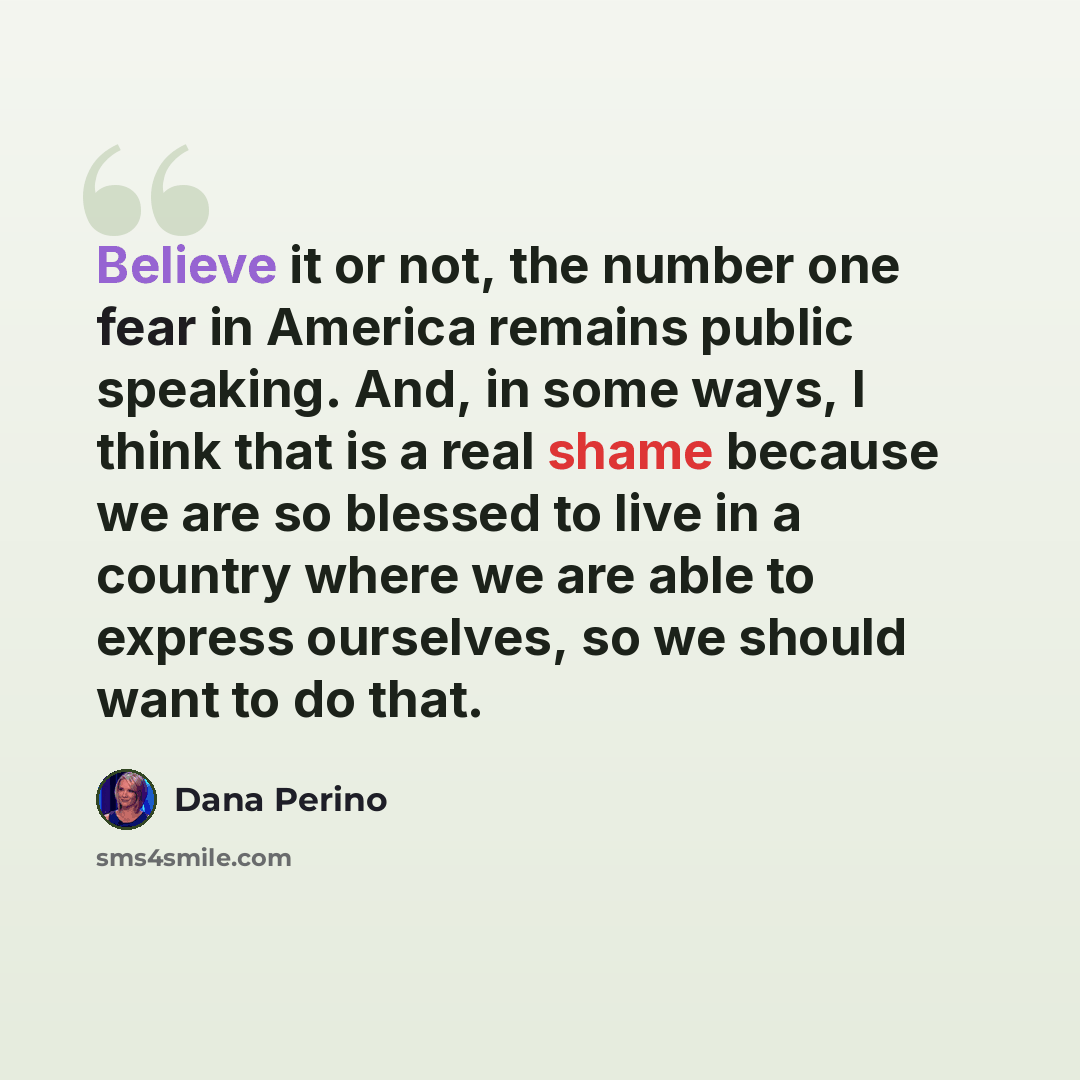 “Believe it or not, the number one fear in America remains public speaking. And, in some ways, I think that is a real shame because we are so blessed to live in a country where we are able to express ourselves, so we should want to do that.” quote by Dana Perino