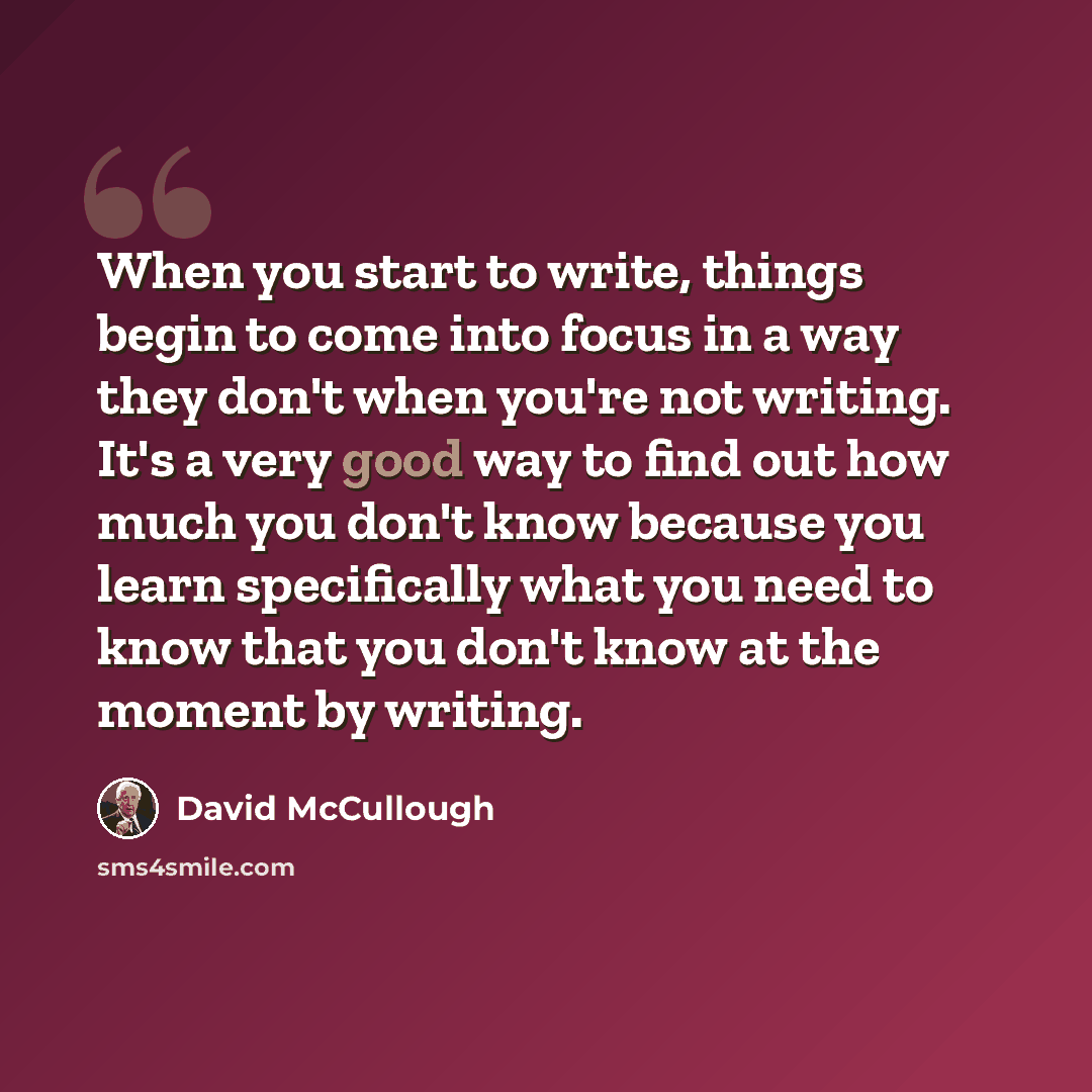 “When you start to write, things begin to come into focus in a way they don't when you're not writing. It's a very good way to find out how much you don't know because you learn specifically what you need to know that you don't know at the moment by writing.” quote by David McCullough