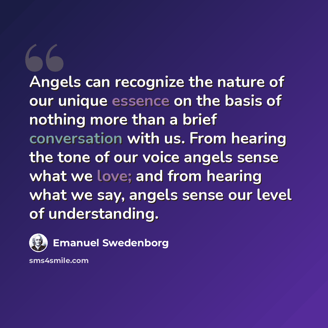“Angels can recognize the nature of our unique essence on the basis of nothing more than a brief conversation with us. From hearing the tone of our voice angels sense what we love; and from hearing what we say, angels sense our level of understanding.” quote by Emanuel Swedenborg