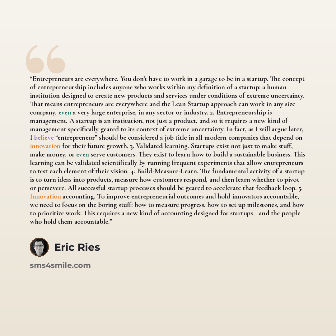 “Entrepreneurs are everywhere. You don’t have to work in a garage to be in a startup. The concept of entrepreneurship includes anyone who works within my definition of a startup: a human institution designed to create new products and services under conditions of extreme uncertainty. That means…” quote by Eric Ries