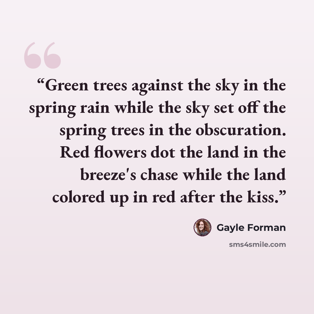 “Green trees against the sky in the spring rain while the sky set off the spring trees in the obscuration. Red flowers dot the land in the breeze's chase while the land colored up in red after the kiss.” quote by Gayle Forman