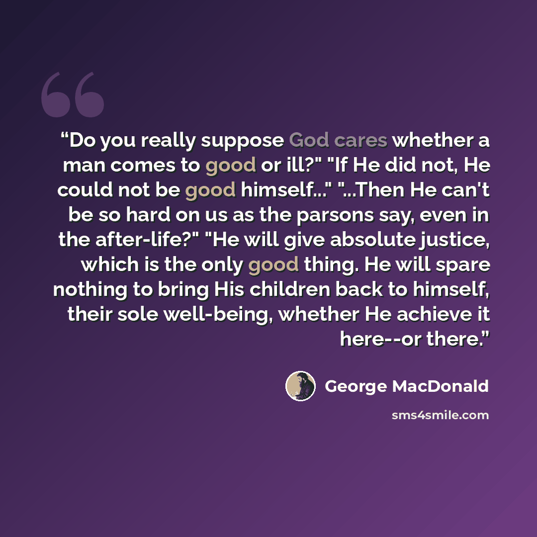 “Do you really suppose God cares whether a man comes to good or ill?" "If He did not, He could not be good himself..." "...Then He can't be so hard on us as the parsons say, even in the after-life?" "He will give absolute justice, which is the only good thing. He will spare nothing to bring His…” quote by George MacDonald