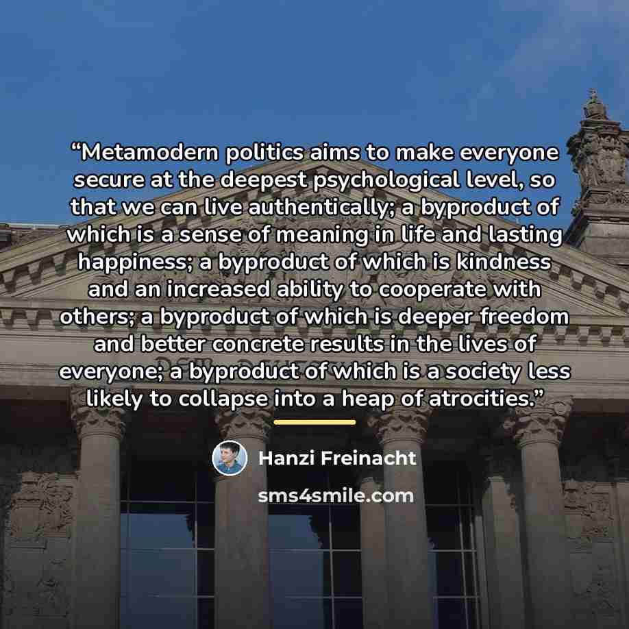 “Metamodern politics aims to make everyone secure at the deepest psychological level, so that we can live authentically; a byproduct of which is a sense of meaning in life and lasting happiness; a byproduct of which is kindness and an increased ability to cooperate with others; a byproduct of which…” quote by Hanzi Freinacht