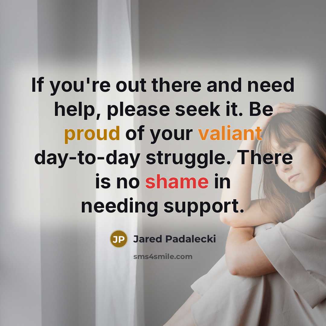 “If you're out there and need help, please seek it. Be proud of your valiant day-to-day struggle. There is no shame in needing support.” quote by Jared Padalecki
