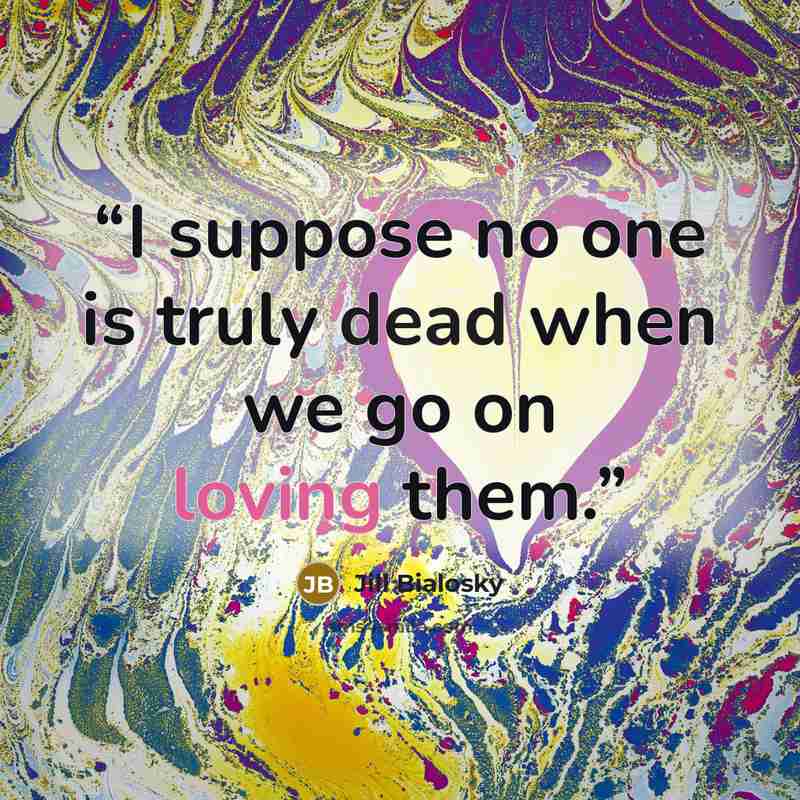 “I suppose no one is truly dead when we go on loving them.” quote by Jill Bialosky