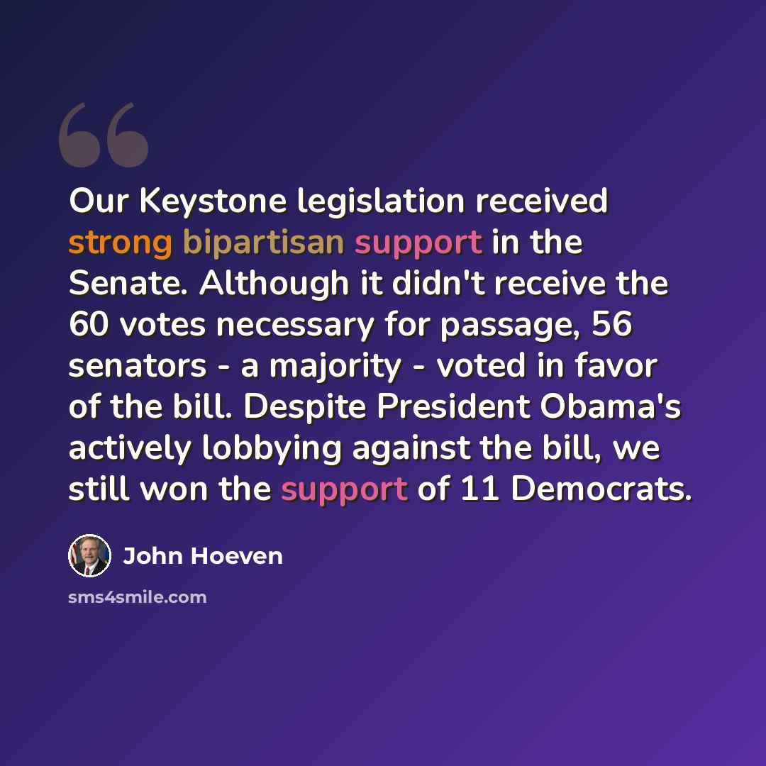 “Our Keystone legislation received strong bipartisan support in the Senate. Although it didn't receive the 60 votes necessary for passage, 56 senators - a majority - voted in favor of the bill. Despite President Obama's actively lobbying against the bill, we still won the support of 11 Democrats.” quote by John Hoeven