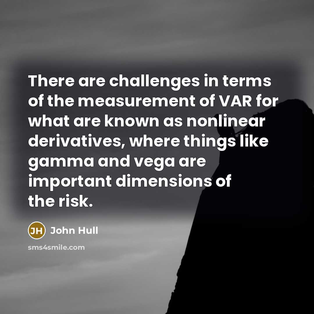 “There are challenges in terms of the measurement of VAR for what are known as nonlinear derivatives, where things like gamma and vega are important dimensions of the risk.” quote by John Hull