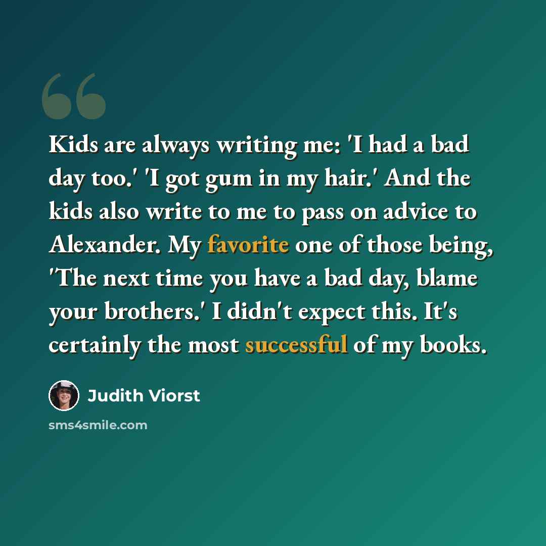 “Kids are always writing me: 'I had a bad day too.' 'I got gum in my hair.' And the kids also write to me to pass on advice to Alexander. My favorite one of those being, 'The next time you have a bad day, blame your brothers.' I didn't expect this. It's certainly the most successful of my books.” quote by Judith Viorst