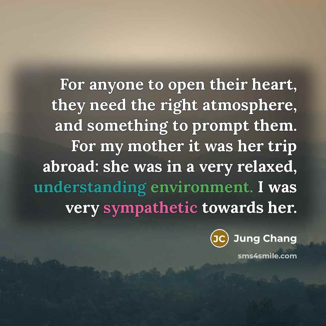 “For anyone to open their heart, they need the right atmosphere, and something to prompt them. For my mother it was her trip abroad: she was in a very relaxed, understanding environment. I was very sympathetic towards her.” quote by Jung Chang
