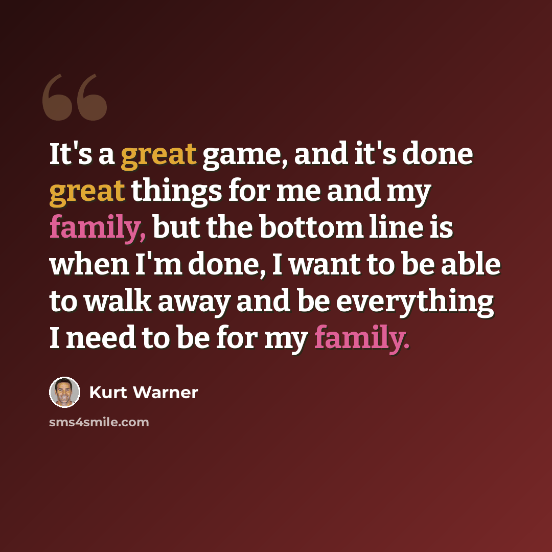 “It's a great game, and it's done great things for me and my family, but the bottom line is when I'm done, I want to be able to walk away and be everything I need to be for my family.” quote by Kurt Warner