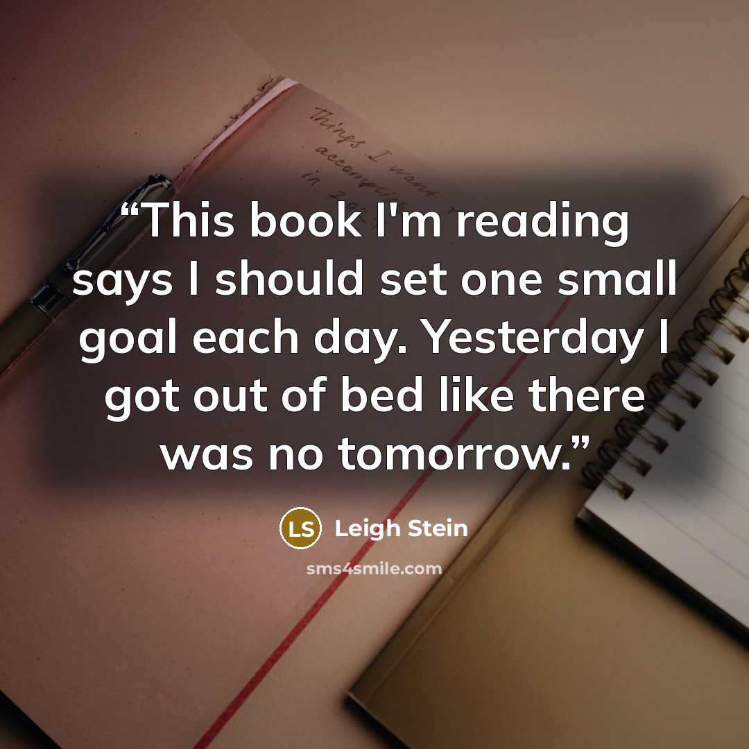 “This book I'm reading says I should set one small goal each day. Yesterday I got out of bed like there was no tomorrow.” quote by Leigh Stein