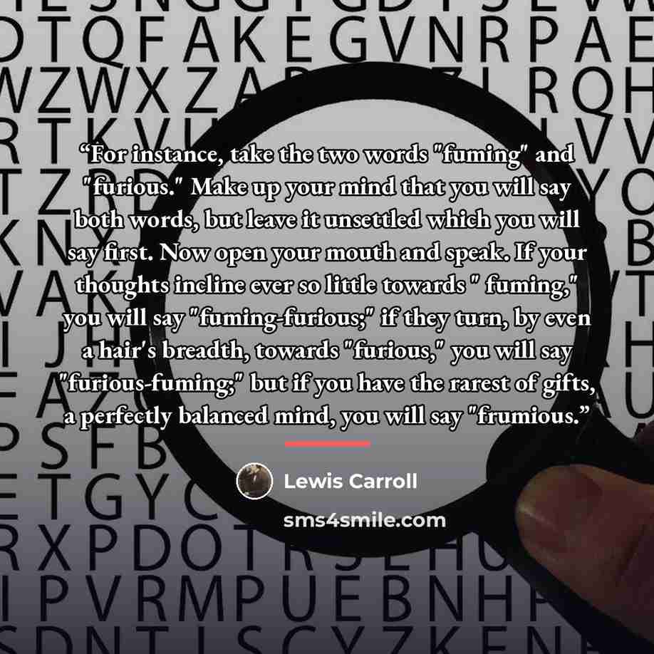 “For instance, take the two words "fuming" and "furious." Make up your mind that you will say both words, but leave it unsettled which you will say first. Now open your mouth and speak. If your thoughts incline ever so little towards " fuming," you will say "fuming-furious;" if they turn, by even a…” quote by Lewis Carroll