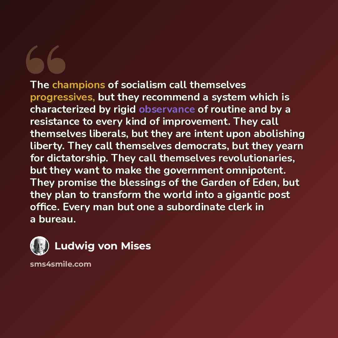 “The champions of socialism call themselves progressives, but they recommend a system which is characterized by rigid observance of routine and by a resistance to every kind of improvement. They call themselves liberals, but they are intent upon abolishing liberty. They call themselves democrats…” quote by Ludwig von Mises
