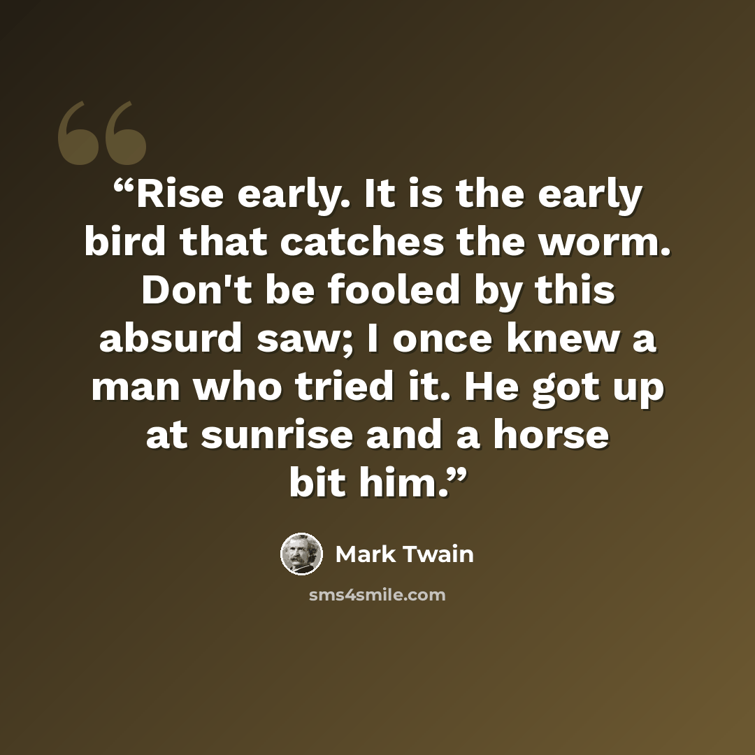 “‎Rise early. It is the early bird that catches the worm. Don't be fooled by this absurd saw; I once knew a man who tried it. He got up at sunrise and a horse bit him.” quote by Mark Twain