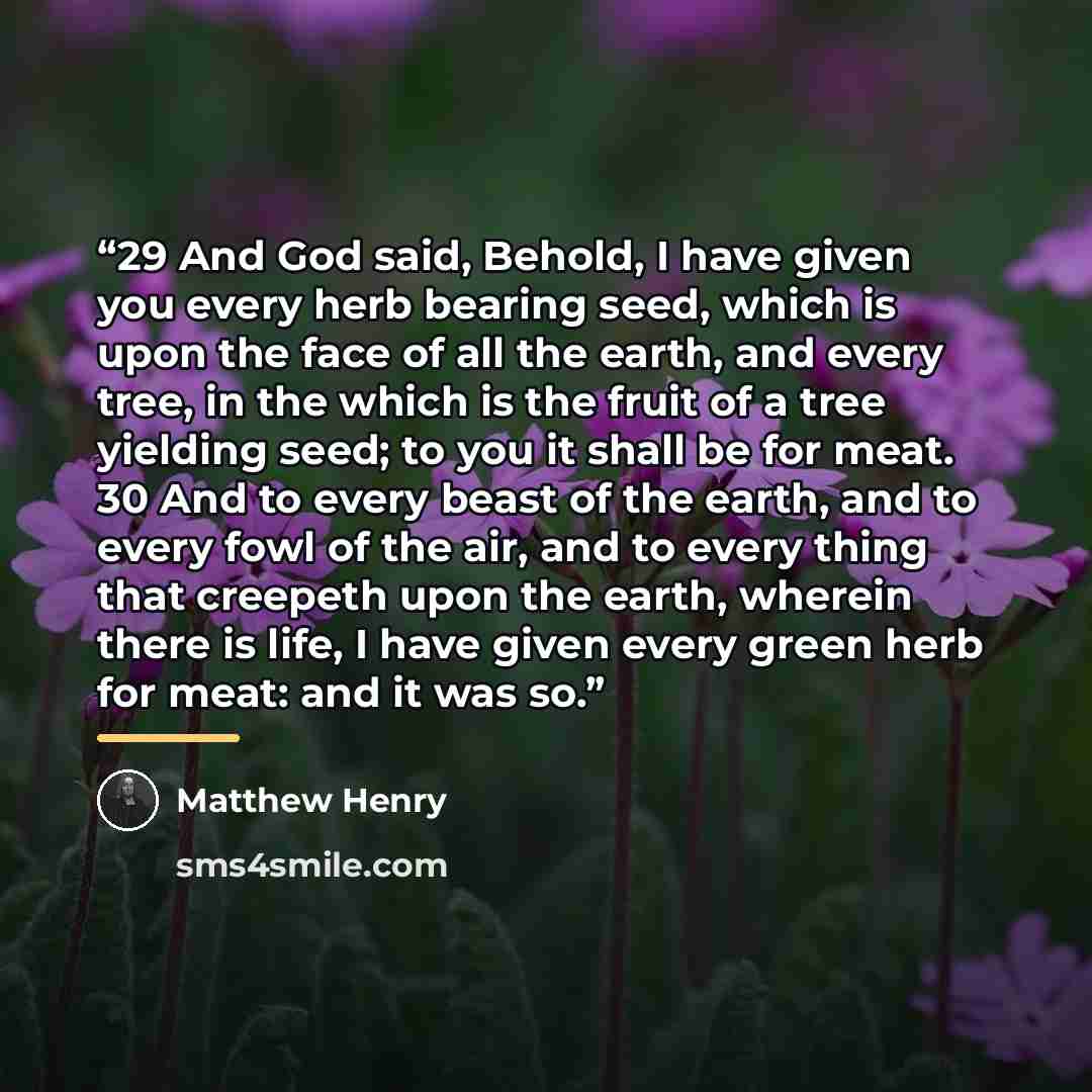 “29 And God said, Behold, I have given you every herb bearing seed, which is upon the face of all the earth, and every tree, in the which is the fruit of a tree yielding seed; to you it shall be for meat. 30 And to every beast of the earth, and to every fowl of the air, and to every thing that…” quote by Matthew Henry