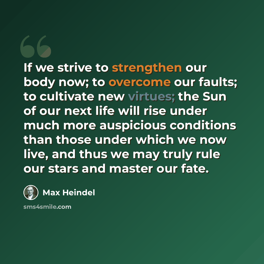 “If we strive to strengthen our body now; to overcome our faults; to cultivate new virtues; the Sun of our next life will rise under much more auspicious conditions than those under which we now live, and thus we may truly rule our stars and master our fate.” quote by Max Heindel