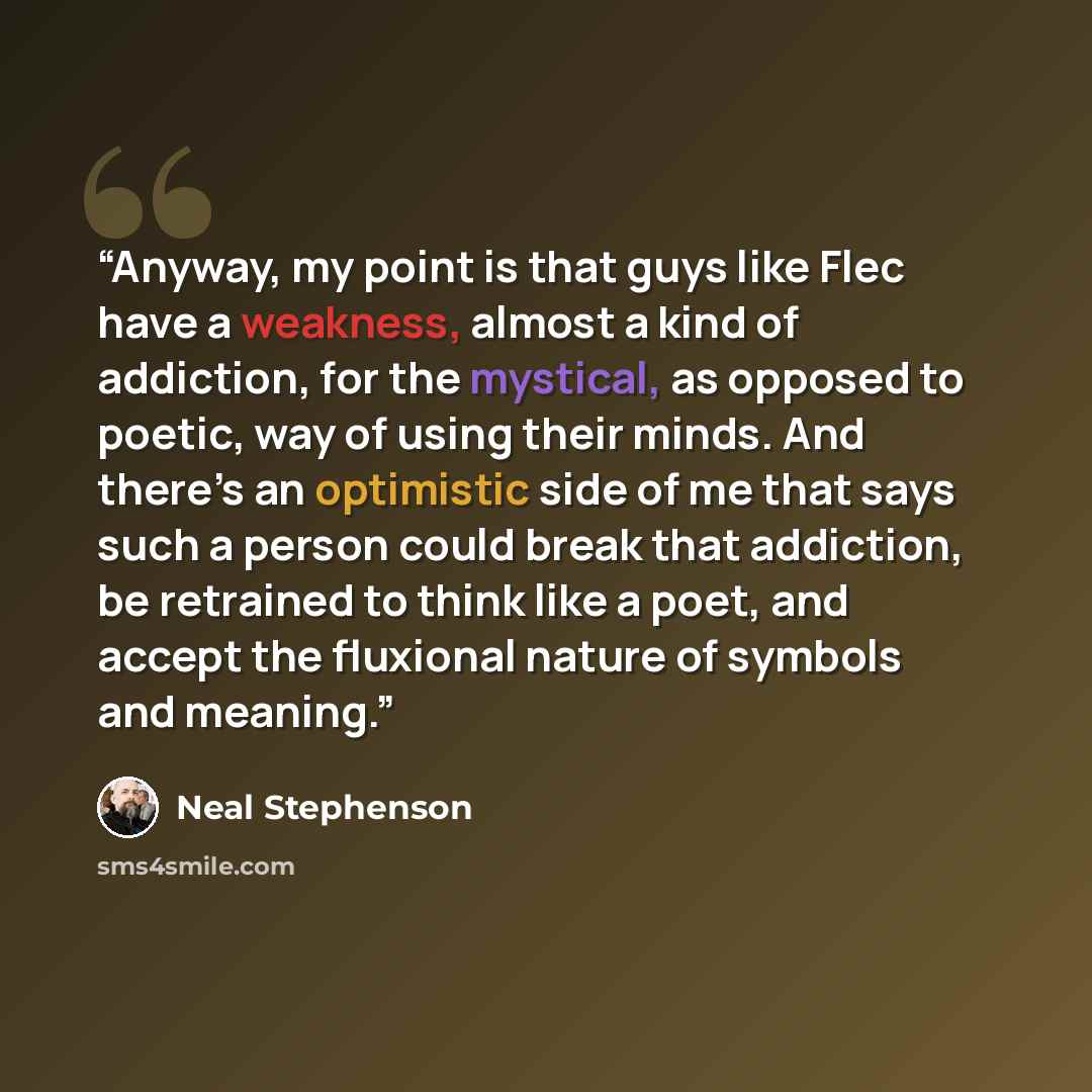 “Anyway, my point is that guys like Flec have a weakness, almost a kind of addiction, for the mystical, as opposed to poetic, way of using their minds. And there’s an optimistic side of me that says such a person could break that addiction, be retrained to think like a poet, and accept the…” quote by Neal Stephenson