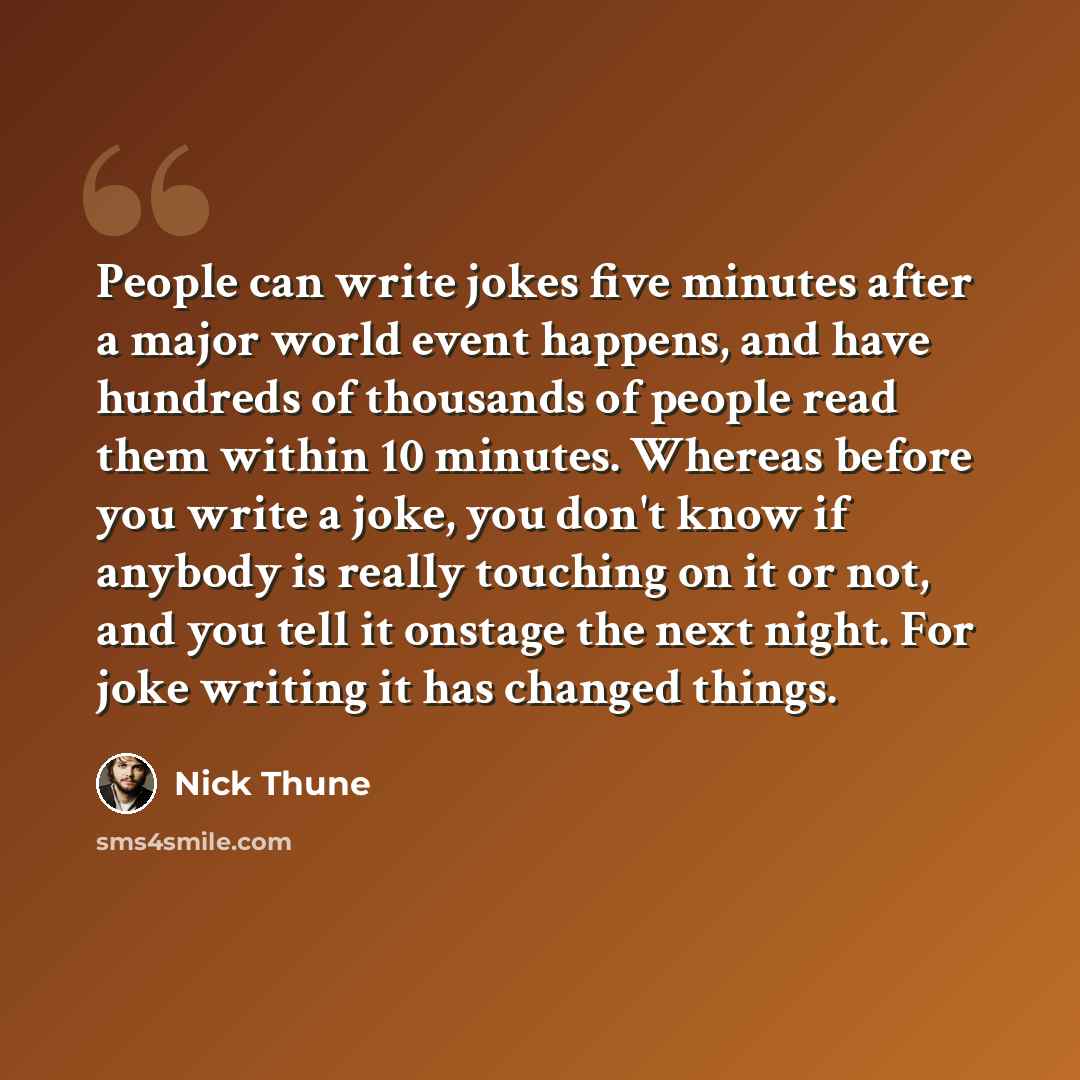 “People can write jokes five minutes after a major world event happens, and have hundreds of thousands of people read them within 10 minutes. Whereas before you write a joke, you don't know if anybody is really touching on it or not, and you tell it onstage the next night. For joke writing it has…” quote by Nick Thune
