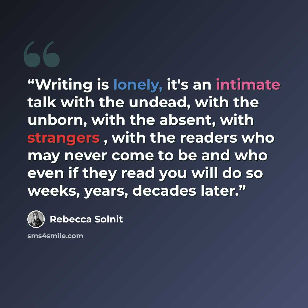 “Writing is lonely, it's an intimate talk with the undead, with the unborn, with the absent, with strangers , with the readers who may never come to be and who even if they read you will do so weeks, years, decades later.” quote by Rebecca Solnit