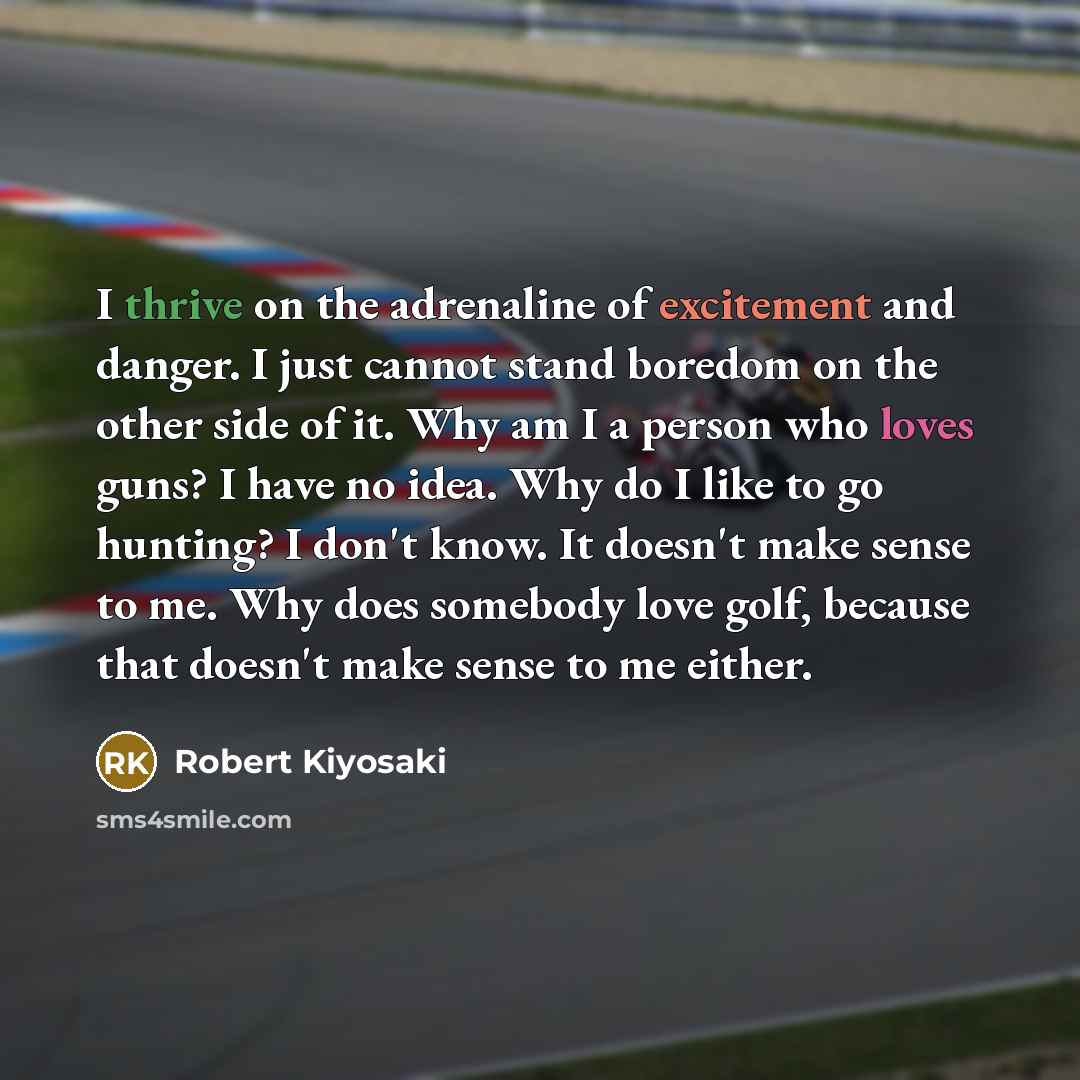 “I thrive on the adrenaline of excitement and danger. I just cannot stand boredom on the other side of it. Why am I a person who loves guns? I have no idea. Why do I like to go hunting? I don't know. It doesn't make sense to me. Why does somebody love golf, because that doesn't make sense to me…” quote by Robert Kiyosaki