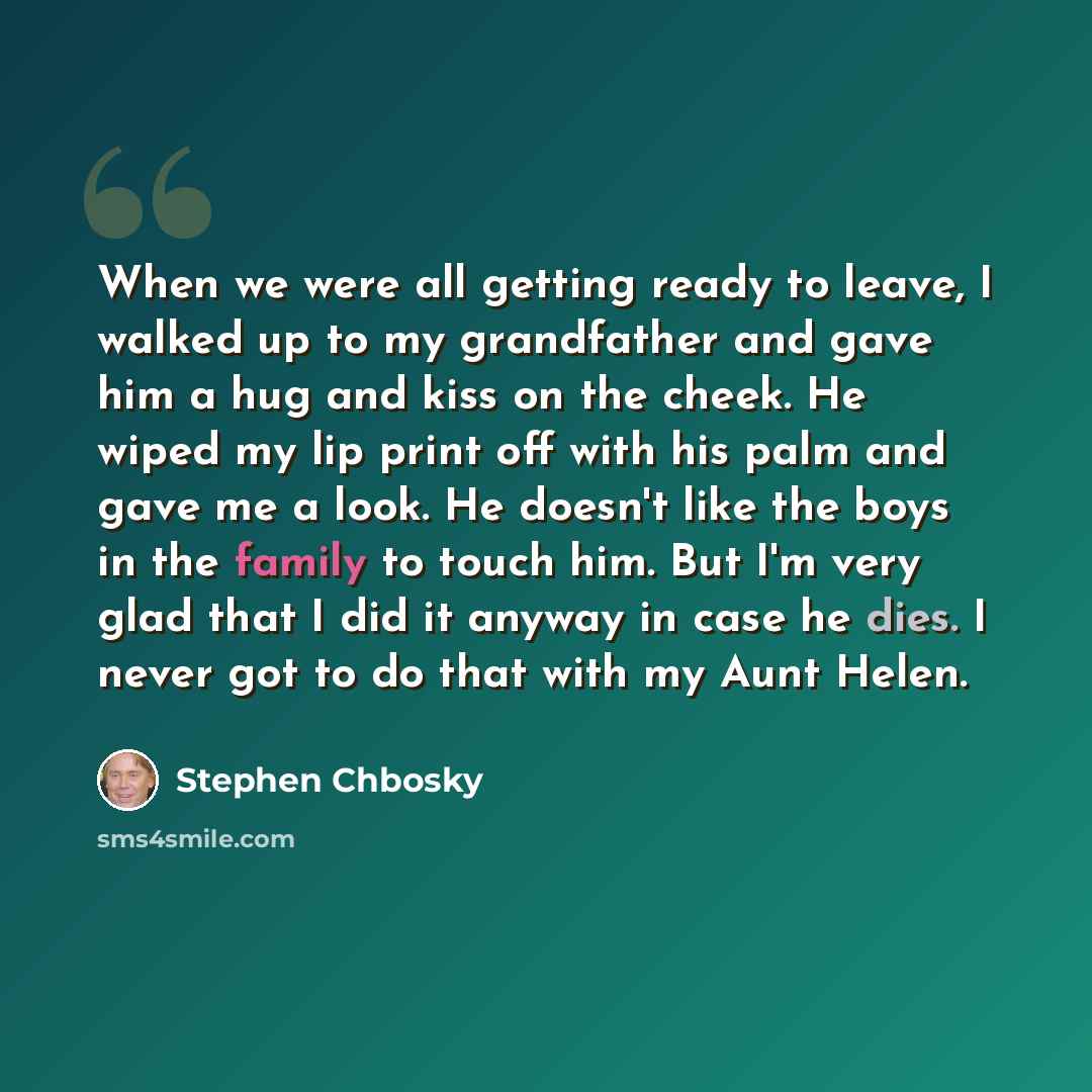 “When we were all getting ready to leave, I walked up to my grandfather and gave him a hug and kiss on the cheek. He wiped my lip print off with his palm and gave me a look. He doesn't like the boys in the family to touch him. But I'm very glad that I did it anyway in case he dies. I never got to…” quote by Stephen Chbosky