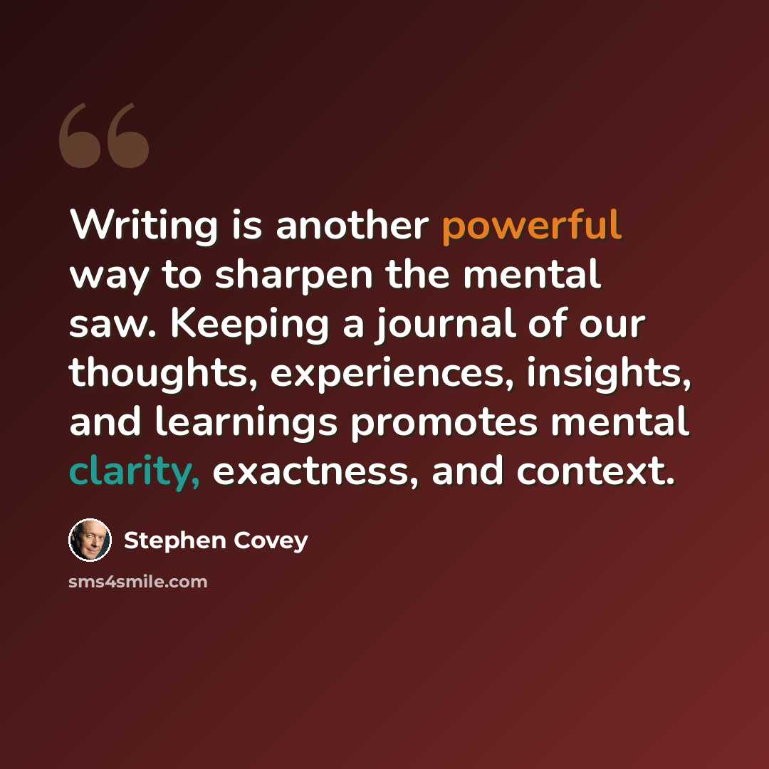 “Writing is another powerful way to sharpen the mental saw. Keeping a journal of our thoughts, experiences, insights, and learnings promotes mental clarity, exactness, and context.” quote by Stephen Covey