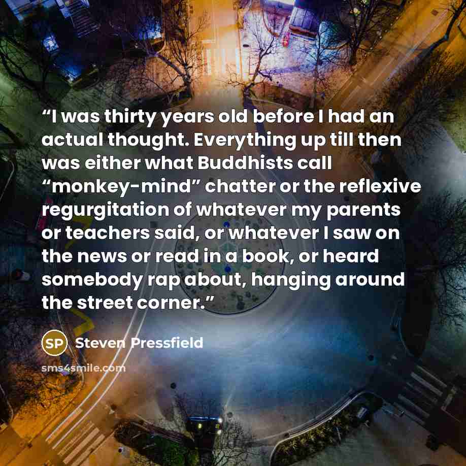 “I was thirty years old before I had an actual thought. Everything up till then was either what Buddhists call “monkey-mind” chatter or the reflexive regurgitation of whatever my parents or teachers said, or whatever I saw on the news or read in a book, or heard somebody rap about, hanging around…” quote by Steven Pressfield