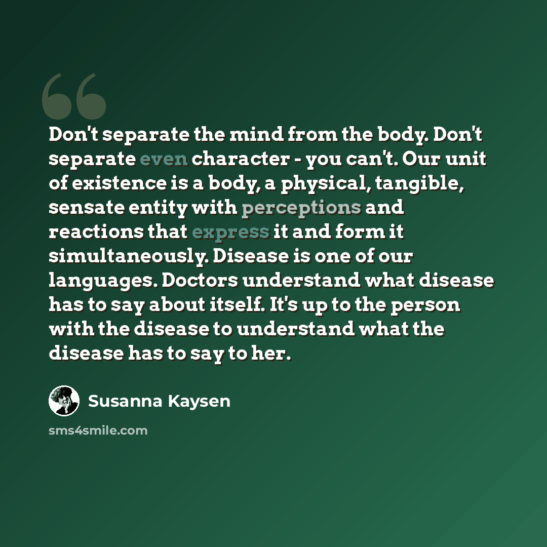 “Don't separate the mind from the body. Don't separate even character - you can't. Our unit of existence is a body, a physical, tangible, sensate entity with perceptions and reactions that express it and form it simultaneously. Disease is one of our languages. Doctors understand what disease has to…” quote by Susanna Kaysen