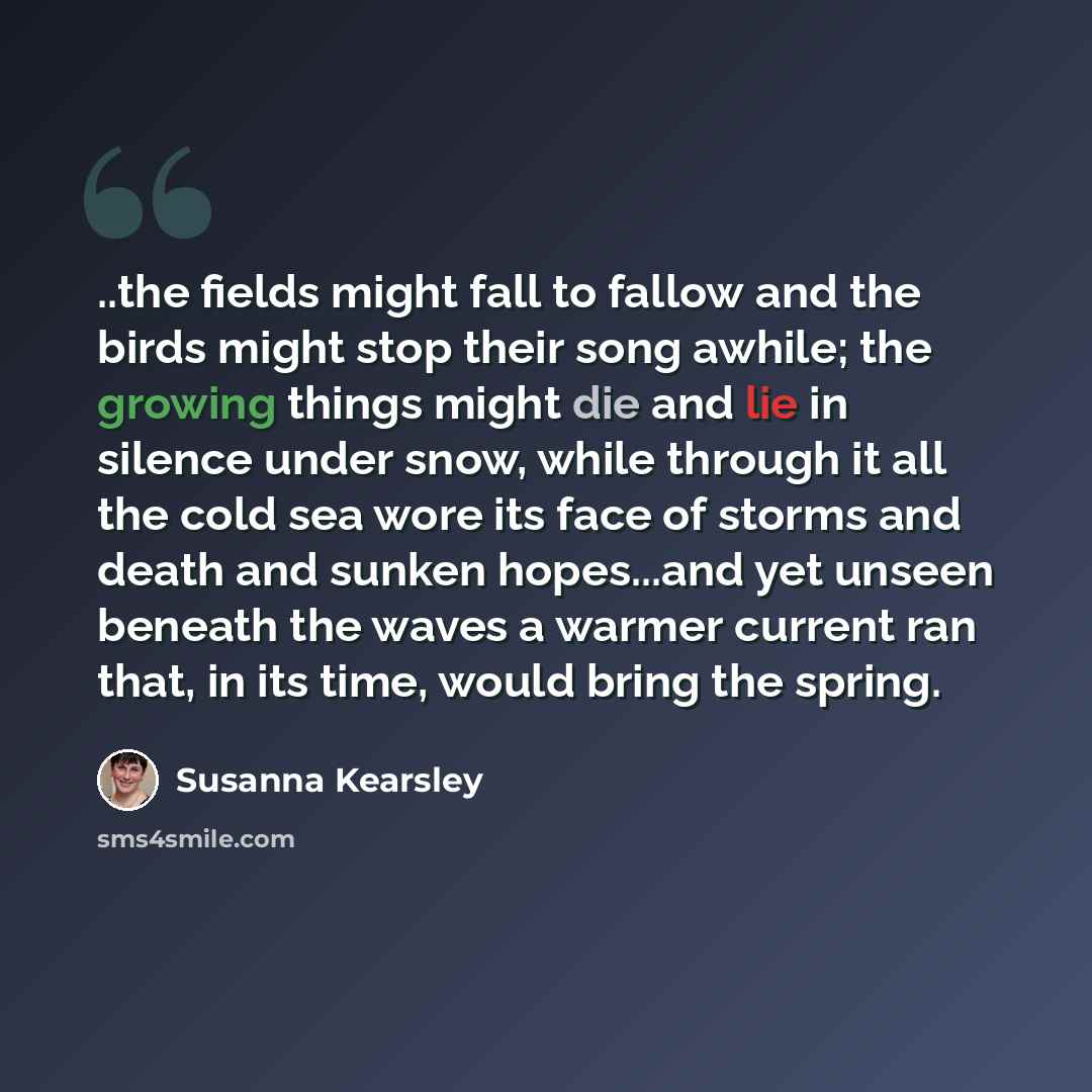 “..the fields might fall to fallow and the birds might stop their song awhile; the growing things might die and lie in silence under snow, while through it all the cold sea wore its face of storms and death and sunken hopes...and yet unseen beneath the waves a warmer current ran that, in its time…” quote by Susanna Kearsley