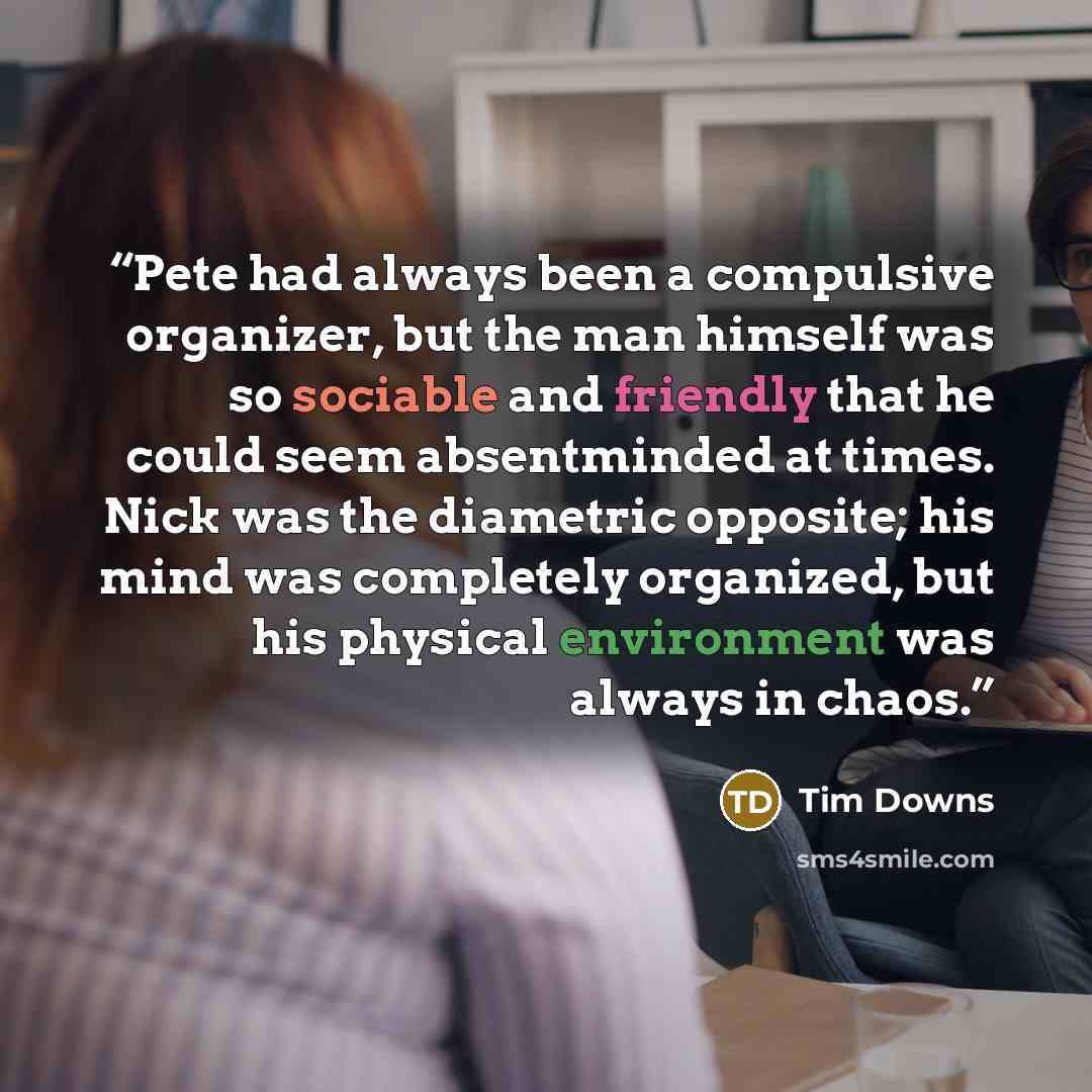 “Pete had always been a compulsive organizer, but the man himself was so sociable and friendly that he could seem absentminded at times. Nick was the diametric opposite; his mind was completely organized, but his physical environment was always in chaos.” quote by Tim Downs