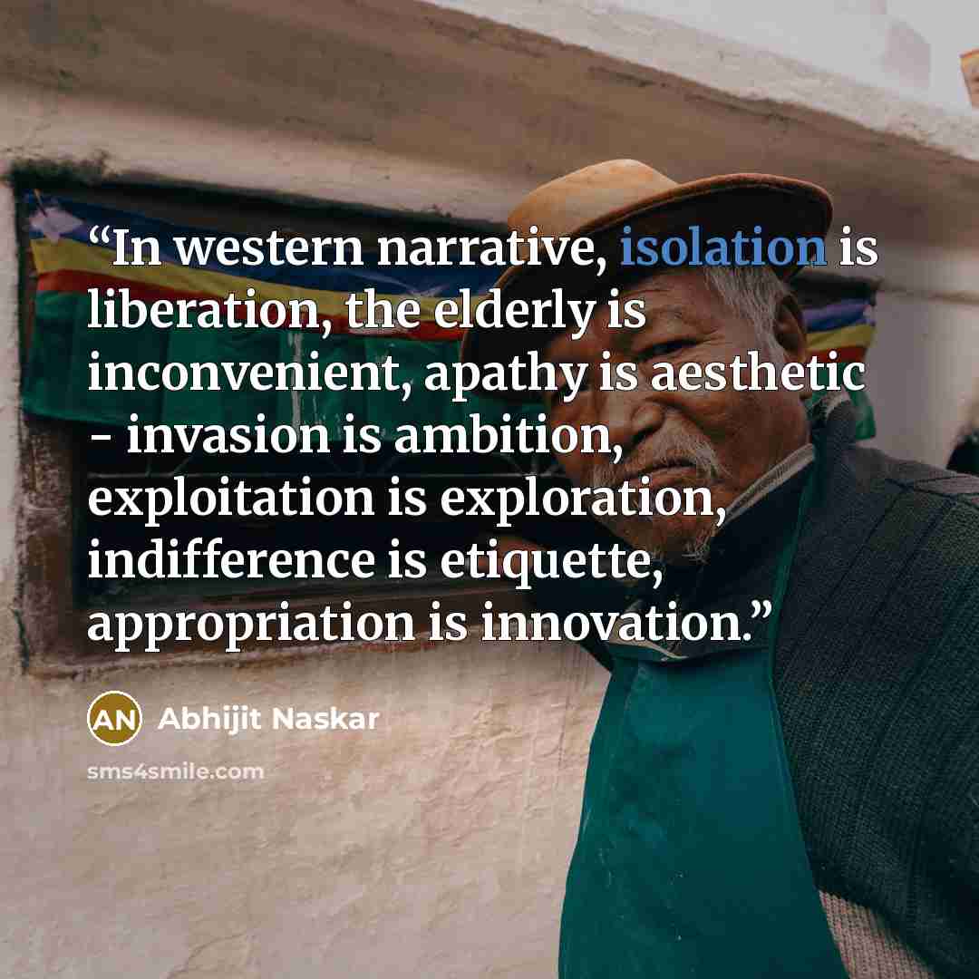 “In western narrative, isolation is liberation, the elderly is inconvenient, apathy is aesthetic - invasion is ambition, exploitation is exploration, indifference is etiquette, appropriation is innovation.” quote by Abhijit Naskar