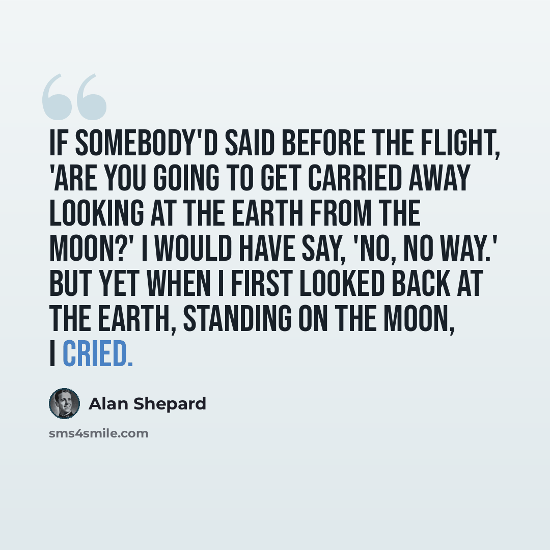 “If somebody'd said before the flight, 'Are you going to get carried away looking at the Earth from the Moon?' I would have say, 'No, no way.' But yet when I first looked back at the Earth, standing on the Moon, I cried.” quote by Alan Shepard