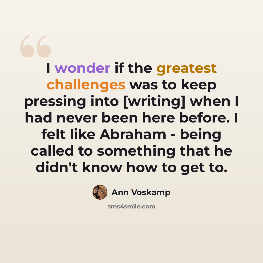 “I wonder if the greatest challenges was to keep pressing into [writing] when I had never been here before. I felt like Abraham - being called to something that he didn't know how to get to.” quote by Ann Voskamp
