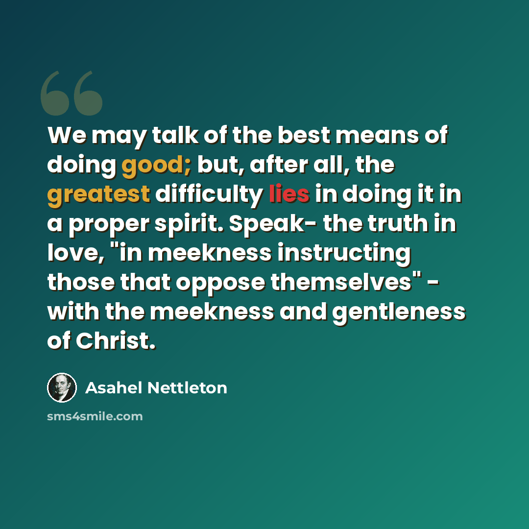 “We may talk of the best means of doing good; but, after all, the greatest difficulty lies in doing it in a proper spirit. Speak- the truth in love, "in meekness instructing those that oppose themselves" - with the meekness and gentleness of Christ.” quote by Asahel Nettleton