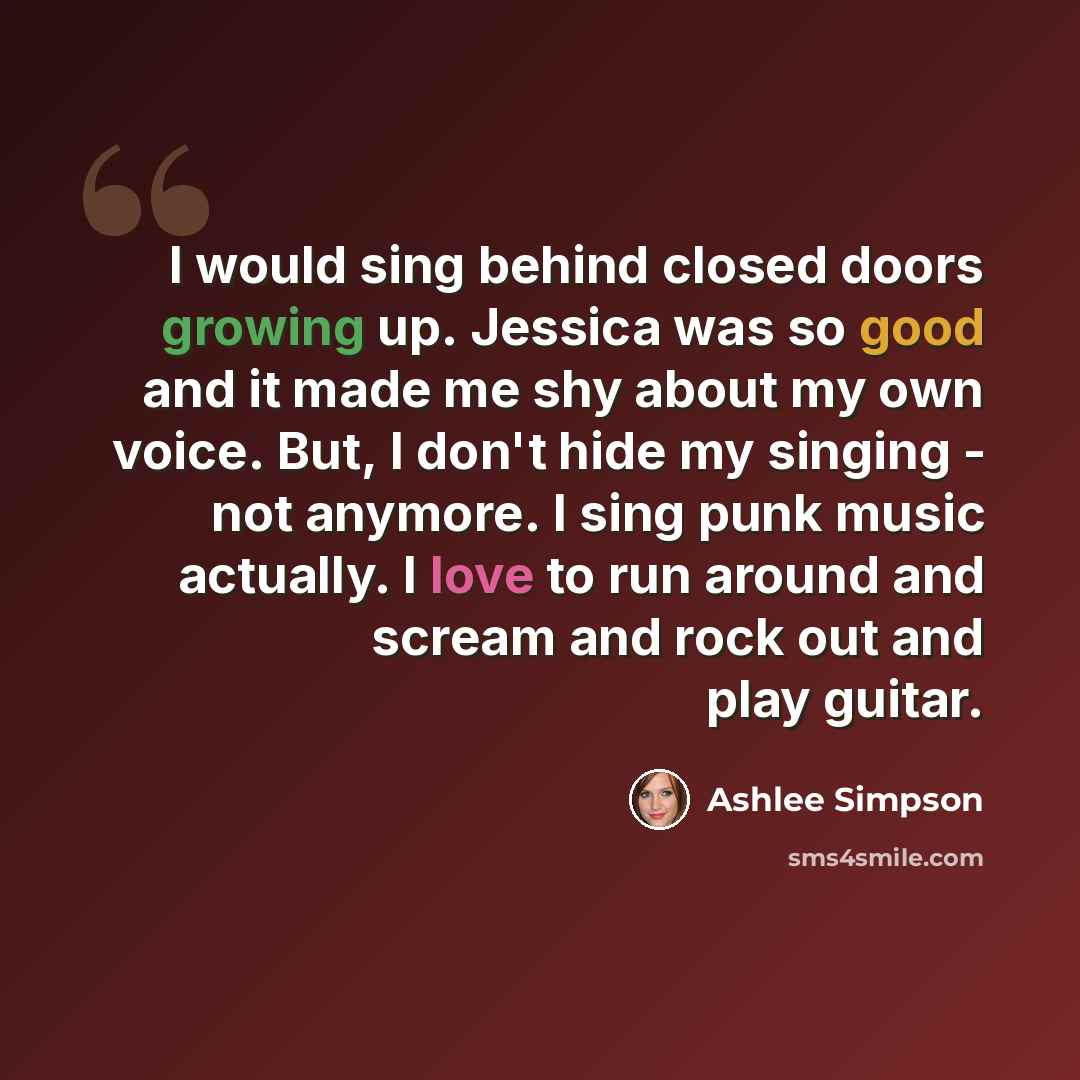 “I would sing behind closed doors growing up. Jessica was so good and it made me shy about my own voice. But, I don't hide my singing - not anymore. I sing punk music actually. I love to run around and scream and rock out and play guitar.” quote by Ashlee Simpson